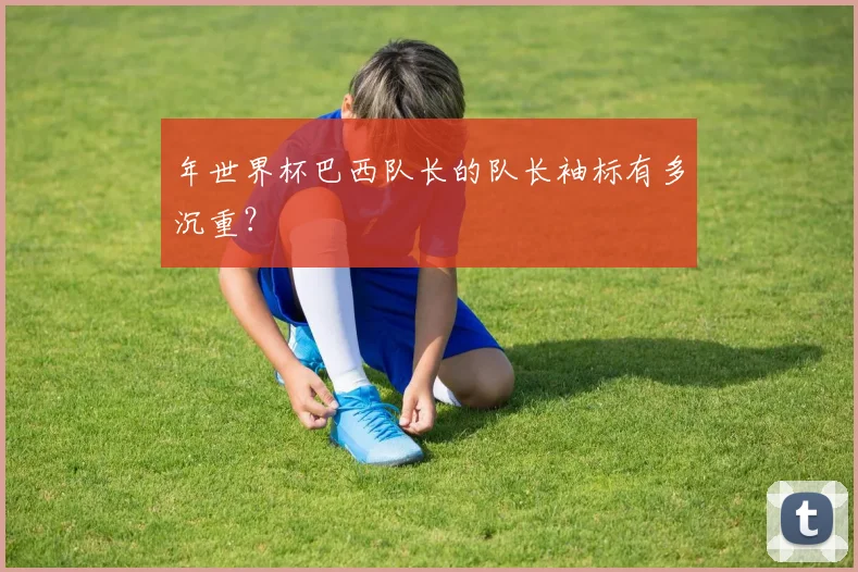年世界杯巴西队长的队长袖标有多沉重？