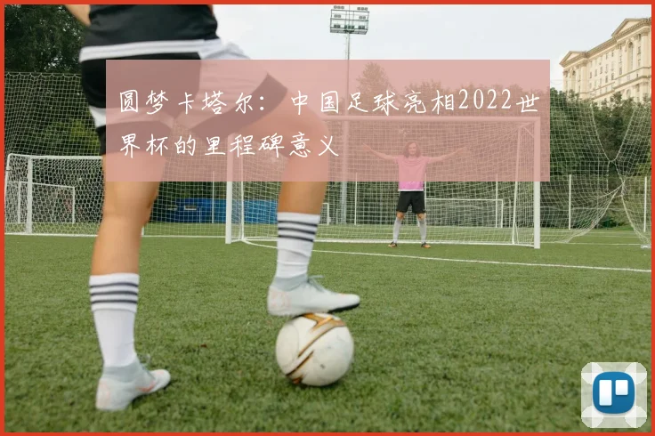 圆梦卡塔尔：中国足球亮相2022世界杯的里程碑意义