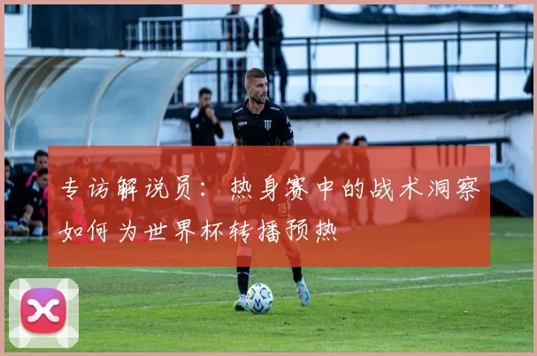 专访解说员：热身赛中的战术洞察如何为世界杯转播预热